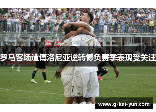 罗马客场遭博洛尼亚逆转憾负赛季表现受关注