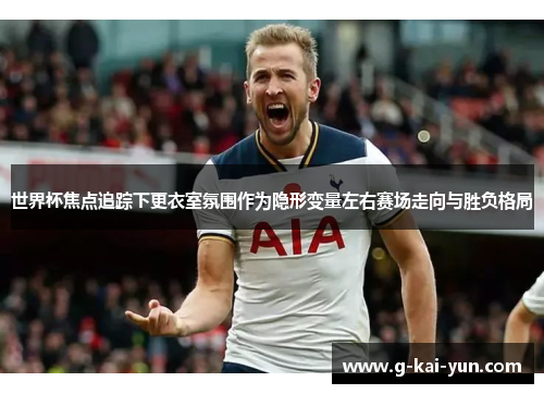 世界杯焦点追踪下更衣室氛围作为隐形变量左右赛场走向与胜负格局 世界杯焦点追踪下更衣室氛围作为隐形变量左右赛场走向与胜负格局